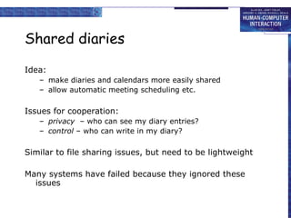 Shared diaries Idea: make diaries and calendars more easily shared allow automatic meeting scheduling etc. Issues for cooperation: privacy   – who can see my diary entries? control  – who can write in my diary? Similar to file sharing issues, but need to be lightweight Many systems have failed because they ignored these issues 