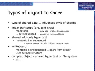 types of object to share type of shared data … influences style of sharing linear transcript (e.g. text chat) monotonic  –  only add - makes things easier …  but sequenced –  danger of race conditions shared add-only hypertext montonic & unsequenced – several people can add children to same node whiteboard montonic & unsequenced … apart from eraser!! user defined structure complex object – shared hypertext or file system !!!!!!! 