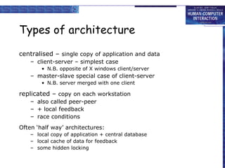 Types of architecture centralised –  single copy of application and data client-server – simplest case N.B. opposite of X windows client/server master-slave special case of client-server N.B. server merged with one client replicated –  copy on each workstation also called peer-peer + local feedback race conditions Often ‘half way’ architectures: local copy of application + central database local cache of data for feedback some hidden locking 