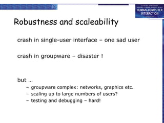 Robustness and scaleability crash in single-user interface – one sad user crash in groupware – disaster ! but … groupware complex: networks, graphics etc. scaling up to large numbers of users? testing and debugging – hard! 