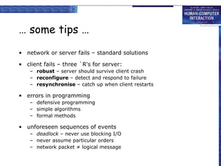 … some tips … network or server fails – standard solutions client fails – three `R's for server: robust  – server should survive client crash reconfigure  – detect and respond to failure resynchronise  – catch up when client restarts errors in programming defensive programming simple algorithms formal methods unforeseen sequences of events deadlock  – never use blocking I/O never assume particular orders network packet ≠ logical message 