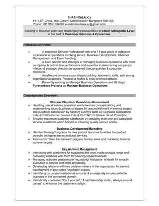 SHASHIKALA.K.V
#115,5TH
Cross, Milk Colony, Malleshwaram Bangalore 560 055
Phone: +91 9591394287 e–mail:sashikala.kv@gmail.com
Seeking to shoulder wider and challenging responsibilities in Senior Managerial Level
in the field of Customer Relations & Operations.
Professional Profile:
 A seasoned Service Professional with over 14 plus years of extensive
experience in operations involving service, Business Development, Channel
Management, and Team handling.
 A keen planner and strategist in managing business operations with focus
on top-line & bottom line performance and expertise in determining company’s
mission & strategic direction as conveyed through policies & corporate
objectives.
 An effective communicator in team building, leadership skills, with strong,
organizational abilities. Possess a flexible & detail oriented attitude.
 Presently working as Manager Business Operations and Strategy
Puravankara Projects as Manager Business Operations.
Competencies Overview:
Strategy Planning/ Operations Management
 Handling overall service operation which involves conceptualizing and
implementing sound business strategies for accomplishment of service targets
and customer satisfaction by handling surveys such as SSI(Sales Satisfaction
Index),CSI(Customer Service Index),JD-POWER(James- David Power)etc,.
 Ensured maximum customer satisfaction by providing them with pre sales/post
service assistance which helped in achieving quality service norms.
Business Development/Marketing
 Handled training Programs for new product launches to widen the product
portfolio and generate exceptional services.
 Assisted in “Train the trainees” program, to help sales and marketing team to
achieve targets.
Key Account Management
 Interfacing with customers for suggesting the most viable product range and
cultivating relations with them for securing repeat business.
 Managing activities pertaining to negotiating/ finalization of deals for smooth
execution of service and order processing.
 Developing relations with key decision makers in the organization for service
development in post sales negotiation stages.
 Identifying corporate/ institutional accounts & strategically secure profitable
business in the concerned domain.
 Periodically conducted “Do it yourself’,” True Friendship Visits”, Always around
camps” to enhance the customer’s delight.
 