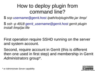 2014 Dariusz Łuksza
How to deploy plugin from
command line?
$ scp username@gerrit.host /path/to/plugin/file.jar /tmp/
$ ssh -p 4918 gerrit_username@gerrit.host gerrit plugin
install /tmp/jar.file
First operation require SSHD running on the server
and system account.
Second, require account in Gerrit (this is different
then one used in first step) and membership in Gerrit
Administrators group*.
* or Administrate Server capability
 