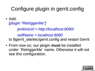 2014 Dariusz Łuksza
Configure plugin in gerrit.config
● Add:
[plugin "RetriggerMe"]
jenkinsUrl = http://localhost:9090/
selfName = localhost 8080
to $gerrit_site/etc/gerrit.config and restart Gerrit
● From now on, our plugin must be installed
under `RetriggerMe` name. Otherwise it will not
see this configuration.
 