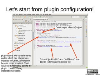 2014 Dariusz Łuksza
Let's start from plugin configuration!
pluginName will contain name
under which our plugin was
installed in Gerrit, annotation
here is very important. That
value is dynamically bound in
plugin context during
installation process.
Extract `jenkinsUrl` and `selfName` from
$gerrit_site/etc/gerrit.config file
Don't forget about @Inject
 