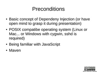 2014 Dariusz Łuksza
Preconditions
● Basic concept of Dependeny Injection (or have
open mind to grasp it during presentation)
● POSIX compatibe operating system (Linux or
Mac... or Windows with cygwin, sshd is
required)
● Being familiar with JavaScript
● Maven
 