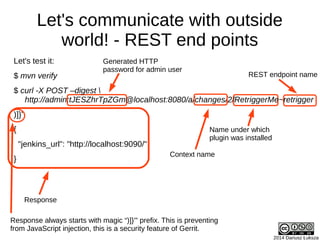 2014 Dariusz Łuksza
Let's communicate with outside
world! - REST end points
Let's test it:
$ mvn verify
$ curl -X POST –digest 
http://admin:tJESZhrTpZGm@localhost:8080/a/changes/2/RetriggerMe~retrigger
)]}'
{
"jenkins_url": "http://localhost:9090/"
}
Generated HTTP
password for admin user
Name under which
plugin was installed
REST endpoint name
Response
Context name
Response always starts with magic “)]}'” prefix. This is preventing
from JavaScript injection, this is a security feature of Gerrit.
 