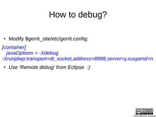 2014 Dariusz Łuksza
How to debug?
● Modify $gerrit_site/etc/gerrit.config:
[container]
javaOptions = -Xdebug
-Xrunjdwp:transport=dt_socket,address=8998,server=y,suspend=n
● Use 'Remote debug' from Eclipse :)
 