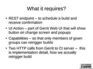 2014 Dariusz Łuksza
What it requires?
● REST endpoint – to schedule a build and
receive confirmation
● UI Action – part of Gerrit Web UI that will show
button on change screen and popups
● Capabilities – so that only members of given
groups can retrigger builds
● Two HTTP calls from Gerrit to CI server – this
is implementation detail, how we actually
retrigger build
 