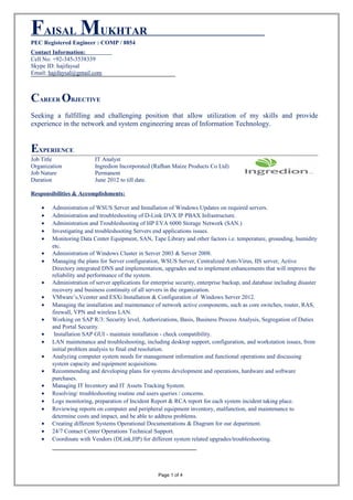 FAISAL MUKHTAR
PEC Registered Engineer : COMP / 8854
Contact Information:
Cell No: +92-345-3538339
Skype ID: hajifaysal
Email: hajifaysal@gmail.com
CAREER OBJECTIVE
Seeking a fulfilling and challenging position that allow utilization of my skills and provide
experience in the network and system engineering areas of Information Technology.
EXPERIENCE
Job Title IT Analyst
Organization Ingredion Incorporated (Rafhan Maize Products Co Ltd)
Job Nature Permanent
Duration June 2012 to till date.
Responsibilities & Accomplishments:
• Administration of WSUS Server and Installation of Windows Updates on required servers.
• Administration and troubleshooting of D-Link DVX IP PBAX Infrastructure.
• Administration and Troubleshooting of HP EVA 6000 Storage Network (SAN.)
• Investigating and troubleshooting Servers end applications issues.
• Monitoring Data Center Equipment, SAN, Tape Library and other factors i.e. temperature, grounding, humidity
etc.
• Administration of Windows Cluster in Server 2003 & Server 2008.
• Managing the plans for Server configuration, WSUS Server, Centralized Anti-Virus, IIS server, Active
Directory integrated DNS and implementation, upgrades and to implement enhancements that will improve the
reliability and performance of the system.
• Administration of server applications for enterprise security, enterprise backup, and database including disaster
recovery and business continuity of all servers in the organization.
• VMware’s,Vcenter and ESXi Installation & Configuration of Windows Server 2012.
• Managing the installation and maintenance of network active components, such as core switches, router, RAS,
firewall, VPN and wireless LAN.
• Working on SAP R/3: Security level, Authorizations, Basis, Business Process Analysis, Segregation of Duties
and Portal Security.
• Installation SAP GUI - maintain installation - check compatibility.
• LAN maintenance and troubleshooting, including desktop support, configuration, and workstation issues, from
initial problem analysis to final end resolution.
• Analyzing computer system needs for management information and functional operations and discussing
system capacity and equipment acquisitions.
• Recommending and developing plans for systems development and operations, hardware and software
purchases.
• Managing IT Inventory and IT Assets Tracking System.
• Resolving/ troubleshooting routine end users queries / concerns.
• Logs monitoring, preparation of Incident Report & RCA report for each system incident taking place.
• Reviewing reports on computer and peripheral equipment inventory, malfunction, and maintenance to
determine costs and impact, and be able to address problems.
• Creating different Systems Operational Documentations & Diagram for our department.
• 24/7 Contact Center Operations Technical Support.
• Coordinate with Vendors (DLink,HP) for different system related upgrades/troubleshooting.
Page 1 of 4
 