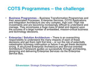 COTS Programmes – the challenge Business Programmes –  Business Transformation Programmes and their associated Processes, Enterprise Services, COTS Applications and Integration Architecture are very complex, high cost / high risk investments and are becoming increasingly difficult to understand and manage. They encompass a huge mass of detail and depend upon the success of a large number of embedded, mission-critical business and technology decisions. Enterprise / Solution Architecture –  There is an overarching responsibility to understand the many impacts of each of these decisions and get them right first time – or run the risk of potentially catastrophic business interruption or failure if we get these decisions wrong. A structured Enterprise Architecture and Service-oriented Architecture Framework guides us successfully through architecting, designing and delivering Enterprise Services via the Enterprise Service Bus. EA-envision:   Strategic Enterprise Management Framework 