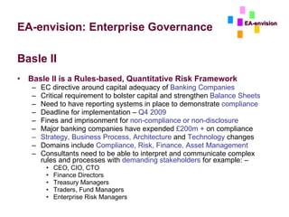 EA-envision: Enterprise Governance Basle II Basle II is a Rules-based, Quantitative Risk Framework EC directive around capital adequacy of  Banking Companies Critical requirement to bolster capital and strengthen  Balance Sheets Need to have reporting systems in place to demonstrate  compliance Deadline for implementation –  Q4 2009 Fines and imprisonment for  non-compliance or non-disclosure Major banking companies have expended  £200m +  on compliance Strategy, Business Process, Architecture  and  Technology  changes Domains include  Compliance, Risk, Finance, Asset Management Consultants need to be able to interpret and communicate complex rules and processes with  demanding stakeholders  for example: –  CEO, CIO, CTO Finance Directors Treasury Managers Traders, Fund Managers Enterprise Risk Managers EA-envision 