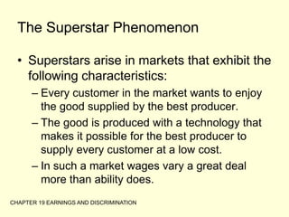 CHAPTER 19 EARNINGS AND DISCRIMINATIONThe Superstar PhenomenonSuperstars arise in markets that exhibit the following characteristics:Every customer in the market wants to enjoy the good supplied by the best producer.The good is produced with a technology that makes it possible for the best producer to supply every customer at a low cost.In such a market wages vary a great deal more than ability does.