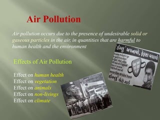 Air Pollution
Air pollution occurs due to the presence of undesirable solid or
gaseous particles in the air, in quantities that are harmful to
human health and the environment
Effects of Air Pollution
Effect on human health
Effect on vegetation
Effect on animals
Effect on non-livings
Effect on climate
 