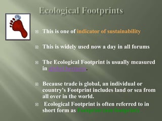  This is one of indicator of sustainability
 This is widely used now a day in all forums
 The Ecological Footprint is usually measured
in global hectares.
 Because trade is global, an individual or
country's Footprint includes land or sea from
all over in the world.
 Ecological Footprint is often referred to in
short form as Footprint (not footprint).
 