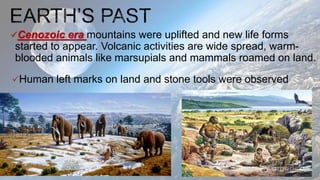 Cenozoic era mountains were uplifted and new life forms
started to appear. Volcanic activities are wide spread, warm-
blooded animals like marsupials and mammals roamed on land.
Human left marks on land and stone tools were observed
 