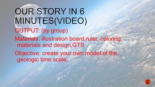 OUTPUT: (by group)
Materials: illustration board,ruler, coloring
materials and design,GTS
Objective: create your own model of the
geologic time scale.
 