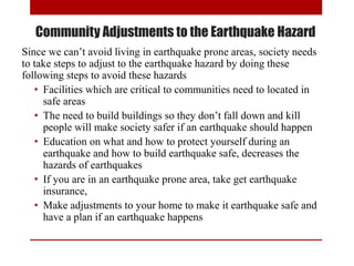 Community Adjustments to the Earthquake Hazard
Since we can’t avoid living in earthquake prone areas, society needs
to take steps to adjust to the earthquake hazard by doing these
following steps to avoid these hazards
• Facilities which are critical to communities need to located in
safe areas
• The need to build buildings so they don’t fall down and kill
people will make society safer if an earthquake should happen
• Education on what and how to protect yourself during an
earthquake and how to build earthquake safe, decreases the
hazards of earthquakes
• If you are in an earthquake prone area, take get earthquake
insurance,
• Make adjustments to your home to make it earthquake safe and
have a plan if an earthquake happens
 