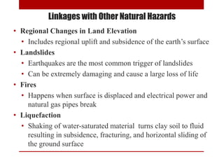 • Regional Changes in Land Elevation
• Includes regional uplift and subsidence of the earth’s surface
• Landslides
• Earthquakes are the most common trigger of landslides
• Can be extremely damaging and cause a large loss of life
• Fires
• Happens when surface is displaced and electrical power and
natural gas pipes break
• Liquefaction
• Shaking of water-saturated material turns clay soil to fluid
resulting in subsidence, fracturing, and horizontal sliding of
the ground surface
Linkages with Other Natural Hazards
 