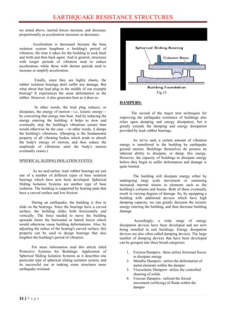 EARTHQUAKE RESISTANCE STRUCTURES
11 | P a g e
we noted above, inertial forces increase, and decrease,
proportionally as acceleration increases or decreases.
Acceleration is decreased because the base
isolation system lengthens a building's period of
vibration, the time it takes for the building to rock back
and forth and then back again. And in general, structures
with longer periods of vibration tend to reduce
acceleration, while those with shorter periods tend to
increase or amplify acceleration.
Finally, since they are highly elastic, the
rubber isolation bearings don't suffer any damage. But
what about that lead plug in the middle of our example
bearing? It experiences the same deformation as the
rubber. However, it also generates heat as it does so.
In other words, the lead plug reduces, or
dissipates, the energy of motion—i.e., kinetic energy—
by converting that energy into heat. And by reducing the
energy entering the building, it helps to slow and
eventually stop the building's vibrations sooner than
would otherwise be the case —in other words, it damps
the building's vibrations. (Damping is the fundamental
property of all vibrating bodies which tends to absorb
the body's energy of motion, and thus reduce the
amplitude of vibrations until the body's motion
eventually ceases.)
SPHERICAL SLIDING ISOLATION SYSTES:
As we said earlier, lead–rubber bearings are just
one of a number of different types of base isolation
bearings which have now been developed. Spherical
Sliding Isolation Systems are another type of base
isolation. The building is supported by bearing pads that
have a curved surface and low friction
During an earthquake, the building is free to
slide on the bearings. Since the bearings have a curved
surface, the building slides both horizontally and
vertically. The force needed to move the building
upwards limits the horizontal or lateral forces which
would otherwise cause building deformations. Also, by
adjusting the radius of the bearing's curved surface, this
property can be used to design bearings that also
lengthen the building's period of vibration.
For more information read this article titled
Protective Systems for Buildings: Application of
Spherical Sliding Isolation Systems as it describes one
particular type of spherical sliding isolation system, and
its successful use in making some structures more
earthquake resistant.
Fig.15
DAMPERS:
The second of the major new techniques for
improving the earthquake resistance of buildings also
relies upon damping and energy dissipation, but it
greatly extends the damping and energy dissipation
provided by lead–rubber bearings.
As we've said, a certain amount of vibration
energy is transferred to the building by earthquake
ground motion. Buildings themselves do possess an
inherent ability to dissipate, or damp, this energy.
However, the capacity of buildings to dissipate energy
before they begin to suffer deformation and damage is
quite limited.
The building will dissipate energy either by
undergoing large scale movement or sustaining
increased internal strains in elements such as the
building's columns and beams. Both of these eventually
result in varying degrees of damage. So, by equipping a
building with additional devices which have high
damping capacity, we can greatly decrease the seismic
energy entering the building, and thus decrease building
damage.
Accordingly, a wide range of energy
dissipation devices have been developed and are now
being installed in real buildings. Energy dissipation
devices are also often called damping devices. The large
number of damping devices that have been developed
can be grouped into three broad categories:
1. Friction Dampers– these utilize frictional forces
to dissipate energy
2. Metallic Dampers– utilize the deformation of
metal elements within the damper
3. Viscoelastic Dampers– utilize the controlled
shearing of solids
4. Viscous Dampers– utilized the forced
movement (orificing) of fluids within the
damper
 