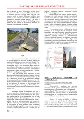 EARTHQUAKE RESISTANCE STRUCTURES
6 | P a g e
and the ground on which the structure is built. Wood
structures respond to earthquakes differently than brick
or masonry structures, because wood can bend, and
masonry tends to shatter. Likewise, buildings with
reinforced steel in their walls tend to stand better than
unsupported buildings during shaking. The taller a
building is the more the top of the building moves
relative to the bottom of the building; however all
buildings sway during an earthquake.
Fig.5
Structures tend to respond to earthquakes in one
of the following ways: bending, breaking, sinking and
shaking. Buildings are complex structures though. They
are made of multiple elements and components that are
stressed and interact with one another when shaken by
an earthquake. Buildings vary widely in size, geometry,
structural system, construction material, and foundation
characteristics. These attributes influence how a building
performs when the ground shakes.
The 1989 Loma Prieta earthquake set San
Francisco’s Transamerica Pyramid swaying and rocking.
An array of 22 sensors (small arrows) installed by the
U.S. Geological Survey in the steel-frame structure
documented that the horizontal displacement on the 49th
floor of the building was five times the inches measured
in the basement, as indicated by the recordings (red
lines). No significant twisting of the building was
measured due to the symmetry of the building about its
vertical axis.
Permanent ground deformations can tear a
structure apart. Some foundation types are better able to
resist these permanent ground deformations than others.
For example, the use of pile foundations, with the piles
extending beneath the anticipated zone of soil
liquefaction, can be effective in mitigating the hazard’s
effects. The use of heavily reinforced mats can also be
effective in resisting moderate ground deformation due
to fault rupture or lateral spreading. Most earthquake-
induced building damage, however, is a result of ground
shaking. When the ground shakes at a building site, the
building’s foundations vibrate in a manner that’s similar
to the surrounding ground.
Brittle elements tend to break and lose strength.
(Examples of brittle elements include unreinforced
masonry walls that crack when overstressed in shear,
and unconfined concrete elements that crush under
compressive overloads.) Ductile elements are able to
deform beyond their elastic strength limit and continue
to carry load. (Examples of ductile elements include
tension braces and adequately braced beams in moment
frames .
For economic reasons, building codes permit
buildings to be damaged by the infrequent severe
earthquakes that may affect them, but prevent collapse
and endangerment of life safety. For buildings that house
important functions essential to post-earthquake
recovery, including hospitals, fire stations, emergency
communications centers, etc., codes adopt more
conservative criteria that’s intended to minimize the risk
that the buildings would be so severely damaged they
could not be used for their intended function.
Fig.6
.
HOW BUILDINGS RESPONED TO
EARTHQUAKES:
GROUND ACCELERATION AND BUILDING
DAMAGE:
Comparatively speaking, the absolute
movement of the ground and buildings during an
earthquake is not actually all that large, even during a
major earthquake. That is, they do not usually undergo
displacements that are large relative to the building's
own dimensions. So, it is not the distance that a building
moves which alone causes damage.
Rather, it is because a building is suddenly
forced to move very quickly that it suffers damage
during an earthquake. Think of someone pulling a rug
from beneath you. If they pull it quickly (i.e., accelerate
it a great deal), then they needn't pull it very far to throw
 