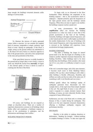 EARTHQUAKE RESISTANCE STRUCTURES
8 | P a g e
large enough, the building's structural elements suffer
damage of various kinds.
Fig.9
To illustrate the process of inertia generated
strains within a structure, we can consider the simplest
kind of structure imaginable--a simple, perfectly rigid
block of stone. During an earthquake, if this block is
simply sitting on the ground without any attachment to
it, the block will move freely in a direction opposite to
that of the ground motion, and with a force proportional
to the mass and acceleration of the block.
If the same block, however, is solidly founded in
the ground and no longer able to move freely, it must in
some way absorb the inertial force internally. In Figure
3, this internal uptake of force is shown to result in
cracking near the base of the block.
Fig.10
Of course, real buildings do not respond as
simply as described above. There are a number of
important characteristics common to all buildings which
further affect and complicate a building's response in
terms of the accelerations it undergoes, and the
deformations and damages that it suffers.
BUILDING FREQUENCY PERIOD:
To begin with, as we discussed in the How
Earthquakes Affect Buildings, the magnitude of the
building response – that is, the accelerations which it
undergoes – depends primarily upon the frequencies of
the input ground motion and the building's natural
frequency. When these are near or equal to one another,
the building's response reaches a peak level.
In some circumstances, this dynamic
amplification effect can increase the building
acceleration to a value two times or more that of the
ground acceleration at the base of the building.
Generally, buildings with higher natural frequencies, and
a short natural period, tend to suffer higher accelerations
but smaller displacement. In the case of buildings with
lower natural frequencies, and a long natural period, this
is reversed as the buildings will experience lower
accelerations but larger displacements.
BUIDING STIFFNESS:
The taller a building, the longer its natural
period tends to be. But the height of a building is also
related to another important structural characteristic: the
building flexibility. Taller buildings tend to be more
flexible than short buildings. (Only consider a thin metal
rod. If it is very short, it is difficulty to bend it in your
hand.
If the rod is somewhat longer, and of the same diameter,
it becomes much easier to bend. Buildings behave
similarly.) We say that a short building is stiff, while a
taller building is flexible. (Obviously, flexibility and
stiffness are really just the two sides of the same coin. If
something is stiff, it isn't flexible and vice-versa.)
Stiffness greatly affects the building's uptake of
earthquake generated force. Reconsider our first
example above, of the rigid stone block deeply founded
in the soil. The rigid block of stone is very stiff; as a
result it responds in a simple, dramatic manner. Real
buildings, of course, are more inherently flexible, being
composed of many different parts.
Furthermore, not only is the block stiff, it is brittle; and
because of this, it cracks during the earthquake. This
leads us to the next important structural characteristic
affecting a building's earthquake response and
performance ductility.
DUCTILITY:
Ductility is the ability to undergo distortion or
deformation – bending, for example – without resulting
in complete breakage or failure. To take once again the
 