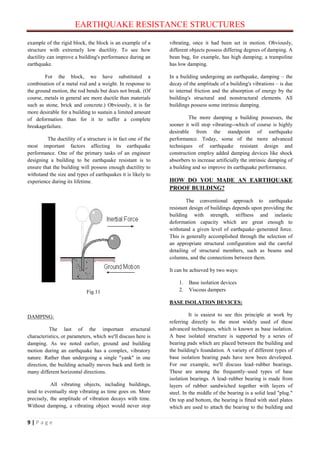 EARTHQUAKE RESISTANCE STRUCTURES
9 | P a g e
example of the rigid block, the block is an example of a
structure with extremely low ductility. To see how
ductility can improve a building's performance during an
earthquake.
For the block, we have substituted a
combination of a metal rod and a weight. In response to
the ground motion, the rod bends but does not break. (Of
course, metals in general are more ductile than materials
such as stone, brick and concrete.) Obviously, it is far
more desirable for a building to sustain a limited amount
of deformation than for it to suffer a complete
breakagefailure.
The ductility of a structure is in fact one of the
most important factors affecting its earthquake
performance. One of the primary tasks of an engineer
designing a building to be earthquake resistant is to
ensure that the building will possess enough ductility to
withstand the size and types of earthquakes it is likely to
experience during its lifetime.
Fig.11
DAMPING:
The last of the important structural
characteristics, or parameters, which we'll discuss here is
damping. As we noted earlier, ground and building
motion during an earthquake has a complex, vibratory
nature. Rather than undergoing a single "yank" in one
direction, the building actually moves back and forth in
many different horizontal directions.
All vibrating objects, including buildings,
tend to eventually stop vibrating as time goes on. More
precisely, the amplitude of vibration decays with time.
Without damping, a vibrating object would never stop
vibrating, once it had been set in motion. Obviously,
different objects possess differing degrees of damping. A
bean bag, for example, has high damping; a trampoline
has low damping.
In a building undergoing an earthquake, damping – the
decay of the amplitude of a building's vibrations – is due
to internal friction and the absorption of energy by the
building's structural and nonstructural elements. All
buildings possess some intrinsic damping.
The more damping a building possesses, the
sooner it will stop vibrating--which of course is highly
desirable from the standpoint of earthquake
performance. Today, some of the more advanced
techniques of earthquake resistant design and
construction employ added damping devices like shock
absorbers to increase artificially the intrinsic damping of
a building and so improve its earthquake performance.
HOW DO YOU MADE AN EARTHQUAKE
PROOF BUILDING?
The conventional approach to earthquake
resistant design of buildings depends upon providing the
building with strength, stiffness and inelastic
deformation capacity which are great enough to
withstand a given level of earthquake–generated force.
This is generally accomplished through the selection of
an appropriate structural configuration and the careful
detailing of structural members, such as beams and
columns, and the connections between them.
It can be achieved by two ways:
1. Base isolation devices
2. Viscous dampers
BASE ISOLATION DEVICES:
It is easiest to see this principle at work by
referring directly to the most widely used of these
advanced techniques, which is known as base isolation.
A base isolated structure is supported by a series of
bearing pads which are placed between the building and
the building's foundation. A variety of different types of
base isolation bearing pads have now been developed.
For our example, we'll discuss lead–rubber bearings.
These are among the frequently–used types of base
isolation bearings. A lead–rubber bearing is made from
layers of rubber sandwiched together with layers of
steel. In the middle of the bearing is a solid lead "plug."
On top and bottom, the bearing is fitted with steel plates
which are used to attach the bearing to the building and
 