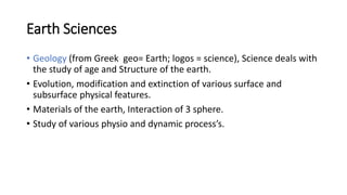 Earth Sciences
• Geology (from Greek geo= Earth; logos = science), Science deals with
the study of age and Structure of the earth.
• Evolution, modification and extinction of various surface and
subsurface physical features.
• Materials of the earth, Interaction of 3 sphere.
• Study of various physio and dynamic process’s.
 