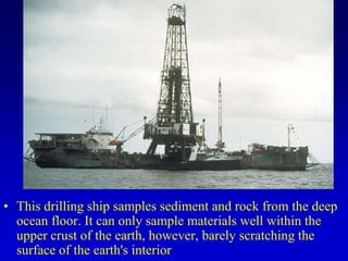 • This drilling ship samples sediment and rock from the deep
ocean floor. It can only sample materials well within the
upper crust of the earth, however, barely scratching the
surface of the earth's interior
 