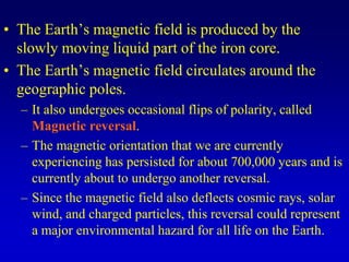 • The Earth’s magnetic field is produced by the
slowly moving liquid part of the iron core.
• The Earth’s magnetic field circulates around the
geographic poles.
– It also undergoes occasional flips of polarity, called
Magnetic reversal.
– The magnetic orientation that we are currently
experiencing has persisted for about 700,000 years and is
currently about to undergo another reversal.
– Since the magnetic field also deflects cosmic rays, solar
wind, and charged particles, this reversal could represent
a major environmental hazard for all life on the Earth.
 