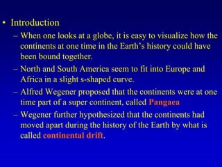 • Introduction
– When one looks at a globe, it is easy to visualize how the
continents at one time in the Earth’s history could have
been bound together.
– North and South America seem to fit into Europe and
Africa in a slight s-shaped curve.
– Alfred Wegener proposed that the continents were at one
time part of a super continent, called Pangaea
– Wegener further hypothesized that the continents had
moved apart during the history of the Earth by what is
called continental drift.
 