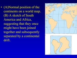 • (A)Normal position of the
continents on a world map.
(B) A sketch of South
America and Africa,
suggesting that they once
might have been joined
together and subsequently
separated by a continental
drift.
 