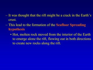 – It was thought that the rift might be a crack in the Earth’s
crust.
– This lead to the formation of the Seafloor Spreading
hypothesis
• Hot, molten rock moved from the interior of the Earth
to emerge alone the rift, flowing out in both directions
to create new rocks along the rift.
 