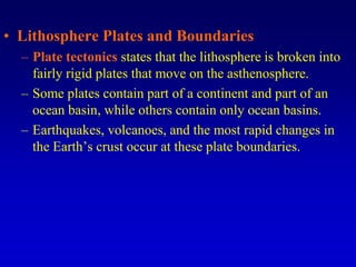 • Lithosphere Plates and Boundaries
– Plate tectonics states that the lithosphere is broken into
fairly rigid plates that move on the asthenosphere.
– Some plates contain part of a continent and part of an
ocean basin, while others contain only ocean basins.
– Earthquakes, volcanoes, and the most rapid changes in
the Earth’s crust occur at these plate boundaries.
 