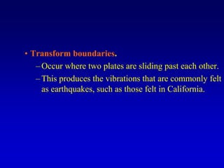 • Transform boundaries.
–Occur where two plates are sliding past each other.
–This produces the vibrations that are commonly felt
as earthquakes, such as those felt in California.
 