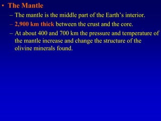 • The Mantle
– The mantle is the middle part of the Earth’s interior.
– 2,900 km thick between the crust and the core.
– At about 400 and 700 km the pressure and temperature of
the mantle increase and change the structure of the
olivine minerals found.
 