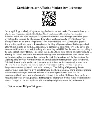 Greek Mythology Affecting Modern Day Literature
Greek mythology is a body of myths put together by the ancient greeks. These myths have been
told for many years and are still told today. Greek mythology affects lots of modern day
literature, media, and even languages. Many movies we watch now and days come from greek
mythology. For instance the blockbuster Troy which was based mainly off of the book The
Iliad by Homer. In the movie the prince of Troy, whose name is Paris, convince the queen of
Sparta to leave with him back to Troy and when the King of Sparta finds out that his queen had
left with him he asks his brother, Agamemnon, to get his wife back from Troy; so he agrees and
contracts achilles who is invincible to help him according to IMBD. For the most part everything is
the same in the book by Homer. This shows that media... Show more content on Helpwriting.net ...
Actually the Greeks had stories about these amazing heros or adventures that were written down
but they were called epic poems. For example the book Percy Jackson and the Oolympians: the
Lightning Thief by Rick Riordan is based off of multiple different myths and gods says Enotes.
This book is very similar to the epic poems that were written by Greeks that talk about a hero
who was no more anyone else but was actually very special and the hero had to go on a
dangerous adventure against all odds. Also the story A Tree Telling of Orpheus by Denise
Levertov which is originally a myth about the Ggod Oorpheus who could charm anything animate
or inanimate according to Pearson Literature. Back then myths like this were told for
entertainment besides the people who actually believed in them but till this day these myths are
being told in books, articles, poems all for the purpose to entertain peoples minds with unrealistic
stories. The epic poems and myths are still read today and passed on for the captivation of
... Get more on HelpWriting.net ...
 