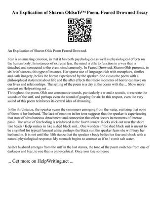 An Explication of Sharon OldsвЂ™ Poem, Feared Drowned Essay
An Explication of Sharon Olds Poem Feared Drowned.
Fear is an amazing emotion, in that it has both psychological as well as physiological effects on
the human body. In instances of extreme fear, the mind is able to function in a way that is
detached and connected to the event simultaneously. In Feared Drowned, Sharon Olds presents, in
six brief stanzas, this type of instance. Her sparse use of language, rich with metaphors, similes
and dark imagery, belies the horror experienced by the speaker. She closes the poem with a
philosophical statement about life and the after effects that these moments of horror can have on
our lives and relationships. The setting of the poem is a day at the ocean with the ... Show more
content on Helpwriting.net ...
Throughout the poem, Olds use consonance sounds, particularly s w and z sounds, to recreate the
sounds of the surf, and perhaps even the sound of gasping for air. In this respect, even the very
sound of this poem reinforces its central idea of drowning.
In the third stanza, the speaker scans the swimmers emerging from the water, realizing that none
of them is her husband. The lack of emotion in her tone suggests that the speaker is experiencing
that state of simultaneous detachment and connection that often occurs in moments of intense
panic. The sense of foreboding is reinforced in the fourth stanza: Rocks stick out near the shore
like heads / Kelp snakes in like a shed black suit... One wonders if the shed black suit is meant to
be a symbol for typical funereal attire, perhaps the black suit the speaker fears she will bury her
husband in. It is not until the fifth stanza that the speaker s body belies her fear and shock with a
natural physiological response: My stomach begins to contract as if to / vomit salt water.
As her husband emerges from the surf in the last stanza, the tone of the poem switches from one of
darkness and fear, to one that is philosophical: Once you lose someone
... Get more on HelpWriting.net ...
 