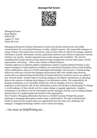 managerial issues
Managerial Issues
Ryan Shelton
CMGT/445
August 27, 2014
Gloria De Leon
Managing Information Systems Information systems provide the infrastructure and enable
communication for every kind of business in today s global economy. The responsible managers in
charge of these vital systems face several key issues in their efforts to effectively manage corporate
information systems. Information systems, particularly hardware and software components, become
obsolete very quickly. Another important issue is data storage and availability. The need for
expanding data storage and processing capacity brings management concerns about space, facility
requirements, and energy ... Show more content on Helpwriting.net ...
Training employees to perform adaptive maintenance requires constant technical training. It also
requires managers to build employee confidence in nontechnical disciplines such as team building,
online collaboration, and ways to build meaningful relationships with end users. Communicating
effectively with users will provide managers and technical staff with valuable data about the
systems they are administering and the kinds of features that their customers want to see added to
new software builds. Another aspect of training employees for adaptive maintenance is educating
them on the expense of making deep changes to an information system. The responsibility for
keeping maintenance costs reasonable should stay with the manager; however, educating
employees on the financial side of their information system will aid them in determining if a change
is worth making or if they should wait for a major change or upgrade opportunity. Adaptive
maintenance is an effective tool for information systems managers, but the costs of making changes
should always be weighed against the benefits to the organization.
New Frontiers: Managing Information Systems in a Global Economy Perhaps the greatest
challenge to managing information systems today is globalization. The lack of international
borders to business has created many new opportunities but also many new challenges for
managers. Untapped technology markets exist in many developing
... Get more on HelpWriting.net ...
 