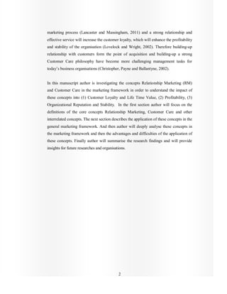 2
marketing process (Lancaster and Massingham, 2011) and a strong relationship and
effective service will increase the customer loyalty, which will enhance the profitability
and stability of the organisation (Lovelock and Wright, 2002). Therefore building-up
relationship with customers form the point of acquisition and building-up a strong
Customer Care philosophy have become more challenging management tasks for
today’s business organisations (Christopher, Payne and Ballantyne, 2002).
In this manuscript author is investigating the concepts Relationship Marketing (RM)
and Customer Care in the marketing framework in order to understand the impact of
these concepts into (1) Customer Loyalty and Life Time Value, (2) Profitability, (3)
Organizational Reputation and Stability. In the first section author will focus on the
definitions of the core concepts Relationship Marketing, Customer Care and other
interrelated concepts. The next section describes the application of these concepts in the
general marketing framework. And then author will deeply analyse these concepts in
the marketing framework and then the advantages and difficulties of the application of
these concepts. Finally author will summarise the research findings and will provide
insights for future researches and organisations.
 