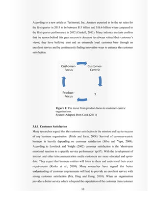 10
According to a new article at Technorati, Inc, Amazon expected to be the net sales for
the first quarter in 2013 to be between $15 billion and $16.6 billion when compared to
the first quarter performance in 2012 (Gaskell, 2013). Many industry analysts confirm
that the reason behind this great success is Amazon has always valued their customer’s
views; they have build-up trust and an extremely loyal customer base through an
excellent service and by continuously finding innovative ways to enhance the customer
satisfaction.
Figure 1: The move from product-focus to customer-centric
organisations.
Source: Adapted from Cook (2011)
3.1.1. Customer Satisfaction
Many researches argued that the customer satisfaction is the mission and key to success
of any business organisation (Mohr and Sarin, 2008). Survival of customer-centric
business is heavily depending on customer satisfaction (Silva and Yapa, 2009).
According to Lovelock and Wright (2002) customer satisfaction is the ‘short-term
emotional reaction to a specific service performance’ (p.87). With the development of
internet and other telecommunication media customers are more educated and up-to-
date. They expect that business entities will listen to them and understand their exact
requirements (Kotler et al., 2009). Many researches have argued that better
understanding of customer requirements will lead to provide an excellent service with
strong customer satisfaction (Ma, Ding and Hong, 2010). When an organisation
provides a better service which is beyond the expectation of the customer then customer
 
