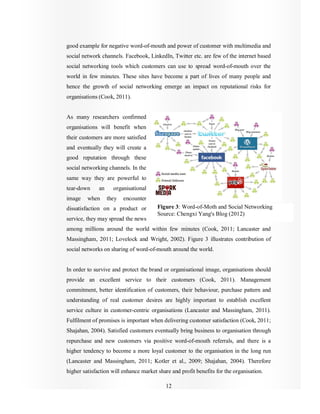 12
good example for negative word-of-mouth and power of customer with multimedia and
social network channels. Facebook, LinkedIn, Twitter etc. are few of the internet based
social networking tools which customers can use to spread word-of-mouth over the
world in few minutes. These sites have become a part of lives of many people and
hence the growth of social networking emerge an impact on reputational risks for
organisations (Cook, 2011).
As many researchers confirmed
organisations will benefit when
their customers are more satisfied
and eventually they will create a
good reputation through these
social networking channels. In the
same way they are powerful to
tear-down an organisational
image when they encounter
dissatisfaction on a product or
service, they may spread the news
among millions around the world within few minutes (Cook, 2011; Lancaster and
Massingham, 2011; Lovelock and Wright, 2002). Figure 3 illustrates contribution of
social networks on sharing of word-of-mouth around the world.
In order to survive and protect the brand or organisational image, organisations should
provide an excellent service to their customers (Cook, 2011). Management
commitment, better identification of customers, their behaviour, purchase pattern and
understanding of real customer desires are highly important to establish excellent
service culture in customer-centric organisations (Lancaster and Massingham, 2011).
Fulfilment of promises is important when delivering customer satisfaction (Cook, 2011;
Shajahan, 2004). Satisfied customers eventually bring business to organisation through
repurchase and new customers via positive word-of-mouth referrals, and there is a
higher tendency to become a more loyal customer to the organisation in the long run
(Lancaster and Massingham, 2011; Kotler et al., 2009; Shajahan, 2004). Therefore
higher satisfaction will enhance market share and profit benefits for the organisation.
Figure 3: Word-of-Moth and Social Networking
Source: Chengxi Yang's Blog (2012)
 