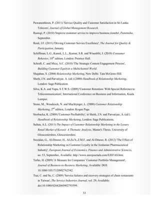 33
Puwanenthiren, P. (2011) 'Service Quality and Customer Satisfaction in Sri Lanka
Telecom', Journal of Global Management Research.
Rastogi, P. (2010) 'Improve customer service to improve business riesults', Paintindia,
September.
Reed, J.F. (2011) 'Driving Customer Service Excellence', The Journal for Quality &
Participation, January.
Schiffman, L.G., Kanuk, L.L., Kumar, S.R. and Wisenblit, J. (2010) Consumer
Behavior, 10th
edition, London: Prentice Hall.
Schraft, C. and Micu, A.C. (2010) 'The Strategic Content Engagement Process',
Building Customer Equityin a Multichannel World.
Shajahan, S. (2004) Relationship Marketing, New Delhi: Tata McGraw-Hill.
Sheth, J.N. and Parvatiyar, A. (ed.) (2000) Handbook of Relationship Marketing,
London: Sage Publication.
Silva, K.A. and Yapa, S.T.W.S. (2009) 'Customer Retention: With Special Reference to
Telecommunication', International Conference on Business and Information, Kuala
Lumpur.
Stone, M., Woodcock, N. and Machtynger, L. (2000) Customer Relationship
Marketing, 2nd
edition, London: Kogan Page.
Storbacka, K. (2000) 'Customer Profitability', in Sheth, J.N. and Parvatiyar, A. (ed.)
Handbook of Relationship Marketing, London: Sage Publications.
Sultan, A.L. (2011) The Impact of Customer Relationship Marketing in the Luxury
Retail Market of Kuwait: A Thematic Analysis, Master's Thesis. University of
Gloucestershire, Gloucestershire.
Sweidan, G., Al-Dmour, H., Al-Zu’b, Z.M.F. and Al-Dmour, R. (2012) 'The Effect of
Relationship Marketing on Customer Loyalty in the Jordanian Pharmaceutical
Industry', European Journal of Economics, Finance and Administrative Sciences,
no. 53, September, Available: http://www.eurojournals.com/EJEFAS.htm.
Terho, H. (2009) 'A Measure for Companies’ Customer Portfolio Management',
Journal of Business-to-Business Marketing, Available: DOI:
10.1080/10517120902762542.
Tsai, C. and Su, C. (2009) 'Service failures and recovery strategies of chain restaurants
in Taiwan', The Service Industries Journal, vol. 29, Available:
doi:10.1080/02642060902793599.
 