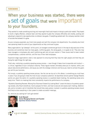 FOREWORD


When your business was started, there were
a set of goals that were important
to your founders.
They wanted to create something exciting and meaningful that could impact or disrupt a particular market. They hoped
to build a highly effective, cohesive team and they aspired to grow the company efficiently and smartly, pivoting and
adjusting to respond to new opportunities or embrace new goals. If everything worked well, the company reached a level
of success that allowed it to grow.

As your company expanded, you hired more people and split the company into departments. You probably also hired
new operating heads for some of your departments as they continued to grow.

Many organizations “go sideways” at this point, as managers sometimes get stuck in the day-to-day execution of the
business and sometimes have too many goals, conflicting goals, the wrong goals, or no goals at all. They also may
have managers or employees who aren’t performing well and not even realize it. These issues lead to lower market
competitiveness, customer attrition, and the loss of their best employees.

Expansion-stage organizations need a new approach to ensuring that they have the right people and that they are
doing the right things the right way.

That’s why, instituting a quarterly operating review process — even though it takes time to assemble and conduct —
is critical, regardless of your company’s maturity. These regular reviews ultimately allow you to improve, refine, and
adjust executional performance, and equip you with the strategic direction and focus you need to achieve the goals
you set for your business.

Put simply, a quarterly operating review process, like the one we lay out in this eBook, is something you must have
in place if you are going to make the most of your company’s potential. As OpenView venture partner George Roberts
points out, given the option of a quarterly operating review or a quarterly board meeting, the operating review wins
every time. There’s no meeting that more consistently impacts the performance of a company.

“Quarterly Operating Reviews: Moving Your Business Forward by Looking Back” covers the basics of quarterly operat-
ing reviews, why they’re beneficial, how to prepare for them, and how to execute and assess each meeting. Addition-
ally, we’ve included a set of checklists that should help every person involved in quarterly operating reviews ensure
that they’ve done everything in their power to create successful meetings.

So, what are you waiting for? Let’s get started!

                 Scott Maxwell
                 Senior Managing Director and Founder
                 OpenView Venture Partners




                                          Quarterly Operating Reviews: Moving Your Business Forward by Looking Back | 1
 