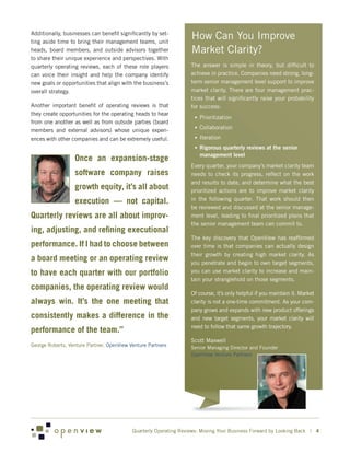 Additionally, businesses can benefit significantly by set-
ting aside time to bring their management teams, unit
                                                                   How Can You Improve
heads, board members, and outside advisors together                Market Clarity?
to share their unique experience and perspectives. With
quarterly operating reviews, each of these role players            The answer is simple in theory, but difficult to
can voice their insight and help the company identify              achieve in practice. Companies need strong, long-
new goals or opportunities that align with the business’s          term senior management level support to improve
overall strategy.                                                  market clarity. There are four management prac-
                                                                   tices that will significantly raise your probability
Another important benefit of operating reviews is that             for success:
they create opportunities for the operating heads to hear
                                                                    •	Prioritization
from one another as well as from outside parties (board
                                                                    •	Collaboration
members and external advisors) whose unique experi-
ences with other companies and can be extremely useful.             •	Iteration
                                                                    •	 Rigorous quarterly reviews at the senior
                                                                      management level
                  Once an expansion-stage
                                                                   Every quarter, your company’s market clarity team
                  software company raises                          needs to check its progress, reflect on the work
                                                                   and results to date, and determine what the best
                  growth equity, it’s all about                    prioritized actions are to improve market clarity
                                                                   in the following quarter. That work should then
                  execution — not capital.
                                                                   be reviewed and discussed at the senior manage-
Quarterly reviews are all about improv-                            ment level, leading to final prioritized plans that
                                                                   the senior management team can commit to.
ing, adjusting, and refining executional
                                                                   The key discovery that OpenView has reaffirmed
performance. If I had to choose between                            over time is that companies can actually design
                                                                   their growth by creating high market clarity. As
a board meeting or an operating review                             you penetrate and begin to own target segments,
to have each quarter with our portfolio                            you can use market clarity to increase and main-
                                                                   tain your stranglehold on those segments.
companies, the operating review would
                                                                   Of course, it’s only helpful if you maintain it. Market
always win. It’s the one meeting that                              clarity is not a one-time commitment. As your com-
                                                                   pany grows and expands with new product offerings
consistently makes a difference in the                             and new target segments, your market clarity will
                                                                   need to follow that same growth trajectory.
performance of the team.”
                                                                   Scott Maxwell
George Roberts, Venture Partner, OpenView Venture Partners         Senior Managing Director and Founder
                                                                   OpenView Venture Partners




                                           Quarterly Operating Reviews: Moving Your Business Forward by Looking Back | 4
 