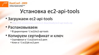 Загружаем ec2-api-tools http://s3.amazonaws.com/ec2-downloads/ec2-api-tools.zip Распаковываем В д иректорию ~/.ec2/ec2-api-tools Копируем сертификат и ключ Сертификат в ~/.ec2/cert-ec2.pem Ключ в ~/.ec2/pk-ec2.pem Установка ec2-api-tools 