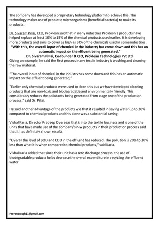 Preranawagh11@gmail.com
The company has developed a proprietary technology platform to achieve this. The
technology makes useof probiotic microorganisms (beneficialbacteria) to make its
products.
Dr. SivaramPillai, CEO, Proklean said that in many industries Proklean’s products have
helped replace at least 10% to 15% of the chemical products used earlier. It is developing
more products and aims to cover as high as 50% of the chemicals used in someindustries.
“With this, the overall input of chemical in the industry has come down and this has an
automatic impact on the effluent being generated,”
Dr. Sivaram Pillai, Co-founder & CEO, Proklean Technologies Pvt Ltd
Giving an example, he said the firstprocess in any textile industry is washing and cleaning
the raw material.
“The overall input of chemical in the industry has come down and this has an automatic
impact on the effluent being generated,”
“Earlier only chemical products wereused to clean this but wehave developed cleaning
products that are non-toxic and biodegradableand environmentally friendly. This
considerably reduces the pollutants being generated from stage one of the production
process,” said Dr. Pillai.
He said another advantage of the products was that it resulted in saving water up to 20%
compared to chemical products and this alone was a substantialsaving.
VishalKaria, Director Pradeep Overseas thatis into the textile business and is one of the
units that have made use of the company’s new products in their production process said
that it has definitely shown results.
“Overallthe level of BOD and COD in the effluent has reduced. The pollution is 20% to 30%
less than what it is when compared to chemical products,” said Karia.
VishalKaria added that since their unit has a zero dischargeprocess, theuse of
biodegradable products helps decreasethe overall expenditure in recycling the effluent
water.
 