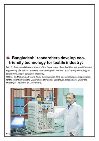 Preranawagh11@gmail.com
Bangladeshi researchers develop eco-
friendly technology for textile industry:
Two Professors and eleven students of the Department of Applied Chemistry and Chemical
Engineering of RajshahiUniversity havedeveloped a low-costeco-friendly technology for
textile industries of Bangladesh recently.
RU Prof Dr. Mohammad Taufiq Alam, the developer, filed a provisionalpatent application
for the invention with the Department of Patents, Designs, and Trademarks under the
Ministry of Industries on December 9.
 