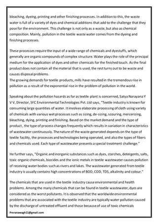 Preranawagh11@gmail.com
bleaching, dyeing, printing and other finishing processes. In addition to this, the waste
water is full of a variety of dyes and chemical additions that add to the challenge that they
posefor the environment. This challenge is not only as a waste, but also as chemical
composition. Mainly, pollution in the textile wastewater comes from the dyeing and
finishing processes.
These processes require the input of a wide range of chemicals and dyestuffs, which
generally are organic compounds of complex structure. Water plays the role of the principal
medium for the application of dyes and other chemicals for the finished touch. As the final
productdoes not contain all the material that is used, the restturns out to be waste and
causes disposalproblems.
The growing demands for textile products, mills have resulted in the tremendous rise in
pollution as a result of the exponential rise in the problem of pollution in the world.
Speaking about the pollution hazards as far as textile plant is concerned, Satya Narayana Y
V V, Director, SFC EnvironmentalTechnologies Pvt. Ltd says, “Textile industry is known for
consuming large quantities of water. Itinvolves elaborate processing of cloth using variety
of chemicals with various wetprocesses such as sizing, de-sizing, scouring, mercerizing,
bleaching, dying, printing and finishing. Based on the marketdemand and the type of
product, the type of process changes frequently which results in variation in characteristics
of wastewater continuously. Thenature of the waste generated depends on the type of
textile facility, the processes and technologies being operated, and also the types of fibers
and chemicals used. Each type of wastewater presents a special treatment challenge.”
He further says, “Organic and inorganic substances such as dyes, starches, detergents, salts,
toxic organic chemicals, biocides and the ionic metals in textile wastewater causes pollution
of receiving water bodies such as rivers and lakes. The wastewater generated from textile
industry is usually contains high concentrations of BOD, COD, TDS, alkalinity and colour.”
The chemicals that are used in the textile industry causeenvironmental and health
problems. Among the many chemicals that can be found in textile wastewater, dyes are
considered as the worstpollutants. Itis observed that the worldwideenvironmental
problems that are associated with the textile industry are typically water pollution caused
by the dischargeof untreated effluent and those becauseof use of toxic chemicals
 