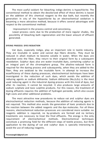 Preranawagh11@gmail.com
The most useful oxidant for bleaching indigo denims is hypochlorite. The
conventional method to obtain the decolorized effect of these denims is based
on the addition of this chemical reagent to the dye bath, but recently the
generation in situ of the hypochlorite by an electrochemical oxidation is
becoming a more attractive method, because it offers several advantages with
respect to the conventional method:
· Improvement in the process control and consistency,
· Lower-process costs due to the production of more regular shades, the
possibility of bleaching bath regeneration and the lower amount of effluent
generated.
DYEING PROCESS: DYES REDUCTION
Vat dyes, especially indigo, play an important role in textile industry.
They are insoluble in water and cannot dye fibers directly . They must be
reduced in alkali medium to become soluble in water. When the dyes are
absorbed onto the fiber, they return to their original form by a subsequent
reoxidation. Sulphur dyes also are water-insoluble dyes, containing sulphur as
an integral part of the chromophore group. The alkaline-reduced form is
required for the dyeing process and subsequently, when they are added to the
fiber, they are oxidized to the insoluble form. In attempt to increase the
ecoefficiency of these dyeing processes, electrochemical techniques have been
investigated in the reduction of such dyes, which avoids the addition of
reducing agents as sodium dithionite. Sodium dithionite (Na2S2O4) is the most
used reducing agent in the industrial dyeing process with this kind of dyes, but
after its reaction, it cannot be recycled. It also produces large amounts of
sodium sulphate and toxic sulphite products. For this reason, the treatment of
dyeing effluents requires the addition of hydrogen peroxide, which also ca uses
high costs and other additional problems.
The most attractive new procedures to reduce vat and sulphur dyes are
electrochemical reduction methods, because the addition of reducing agents is
not required. This method also avoids the generation of toxic products due to
the reaction between the added reagents and the dye molecules. For all these
reasons, electrochemical reduction processes are considered more suitable: no
reagents addition is required, no by-products are formed and no tertiary
treatments are necessary to treat the final effluents. The energy is the only
requirement of electrochemical methods. Electrochemical techniques
constitute a promising field for the different steps of textile process, but their
application to the dyeing of vat and sulphur dyes is specially interesting to
avoid the use of reducing reagents.
 